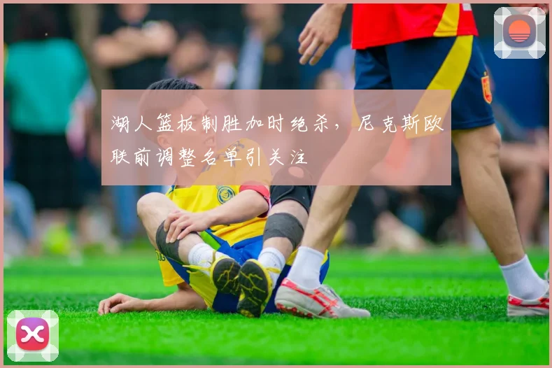 湖人篮板制胜加时绝杀，尼克斯欧联前调整名单引关注