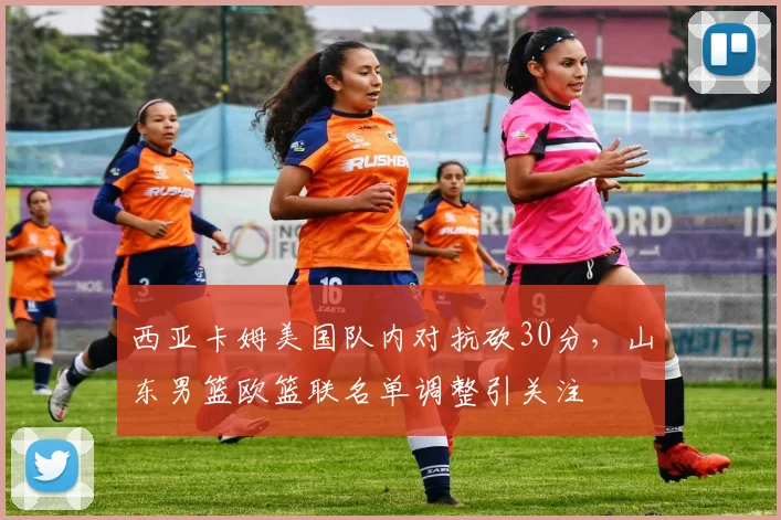 西亚卡姆美国队内对抗砍30分，山东男篮欧篮联名单调整引关注