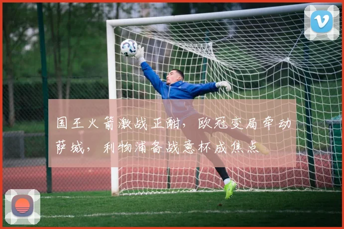 国王火箭激战正酣，欧冠变局牵动萨城，利物浦备战意杯成焦点