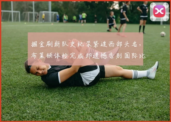 掘金刷新队史纪录紧追西部头名，布莱顿体检完成却遗憾告