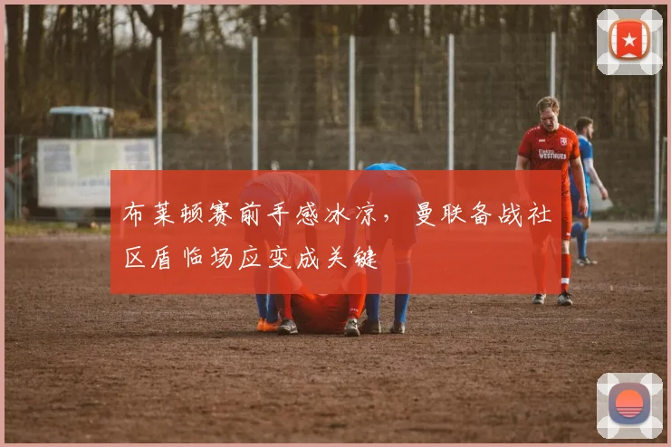 布莱顿赛前手感冰凉，曼联备战社区盾临场应变成关键